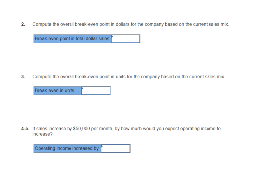 2. Compute the overall break-even point in dollars for the company based on the current sales mix. Break-even point in total dollar sales 3. Compute the overall break-even point in units for the company based on the current sales mix. Break-even in units 4-a. If sales increase by $50,000 per month, by how much would you expect operating income to increase? Operating income increased by