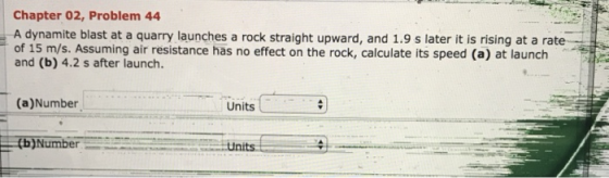 Chapter 02, Problem 44 A dynamite blast at a quarry launches a rock straight upward, and 1.9 s later it is rising at a rate of 15 m/s. Assuming air resistance has no effect on the rock, calculate its speed (a) at launch and (b) 4.2 s after launch. (a)Number Units tb)Number