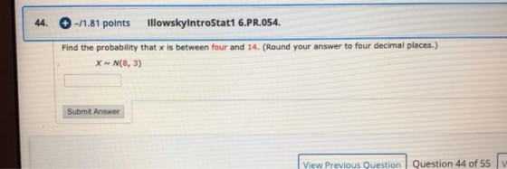 44. + -/1.81 points IllowskyintroStat1 6.PR.054. Find the probability that x is between four and 14. (Round your answer to fo