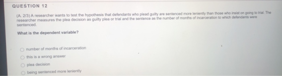 QUESTION 12 (A. 2/3) A researcher wants to test the hypothesis that defendants who plead guilty are sentenced more leniently