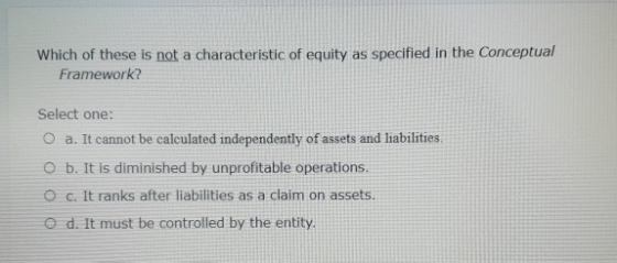 Which of these is not a characteristic of equity as specified in the Conceptual Framework? Select one: O a. It cannot be calc