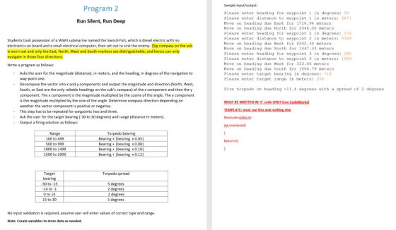 Sample input/output Program2 Please enter heading for waypoint 1 in degrees: 50 Please enter distance to waypoint 1 in meters: 2671 Move on heading due East for 1716.94 meteras Move on heading due North for 2046.06 motors Please enter heading for waypoint 2 in degrees: 170 Please enter distance to waypoint 2 in meters: 8329 Move on heading due Weat for 8202.34 meters Move on heading due North for 1447.03 meters Please enter heading for waypoint 3 in degrees: 260 Please enter distance to waypoint 3 in meters: 1920 Move on heading due West for 333.66 meters Move on heading due South for 1890.79 meters Please enter target bearing in degrees: -12 Please enter target range in meters: 200 Run Silent, Run Deep Students took possession of a WWII submarine named the Sword-Fish, which is diesel electric with no electronics on board and a small electrical computer, then set out to sink the enemy. The compass on the sub is worn out and only the East, North, West and South markers are distinguishable, and hence can only navigate in those four directions. Write a program as follows: Asks the user for the magnitude (distance), in meters, and the heading, in degrees of the navigation to - -Decompose the vector into x and y components and output the magnitude and direction (North, West Fire torpedo on heading -11.4 degroes with a spread of 2 degrees South, or East are the only reliable headings on the subs compass) of the x component and then the y component. The x component is the magnitude multiplied by the cosine of the angle. The y component is the magnitude multiplied by the sine of the angle. Determine compass direction depending on weather the vector component is positive or negative This step has to be repeated for waypoints two and three. Ask the user for the target bearing (-30 to 30 degrees) and range (distance in meters). Output a firing solution as follows EMPLATE: must use this #includestdieb int main(void) - - Range 100 to 499 500 to 999 1000 to 1499 1500 to 2000 Tor x0.05 x 0.08 Bearing bearing x0.10 Bearing+ bearing x0.12 Return O; Bearing bea Target Torpedo spread 5 degrees 14 to -1 0 to 14 No input validation is required, assume user will enter values of correct type and range Note: Create variables to store data as needed.