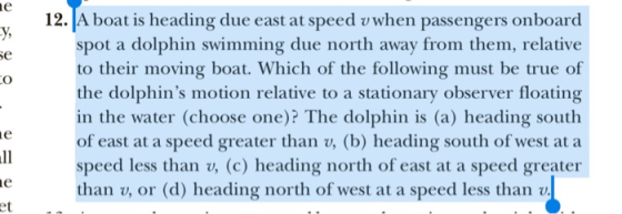 12. A boat is heading due east at speed vwhen passengers onboard y, se spot a dolphin swimming due north away from them, relative to their moving boat. Which of the following must be true of the dolphins motion relative to a stationary observer floating in the water (choose one)? The dolphin is (a) heading south of east at a speed greater than v, (b) heading south of west at a speed less than v, (c) heading north of east at a speed greater than v, or (d) heading north of west at a speed less than v, et