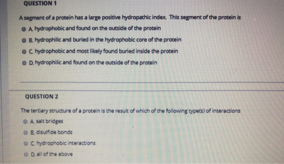 QUESTION 1 A segment of a protein has a large positive hydropathic index. This segment of the protein is O A. hydrophobic and