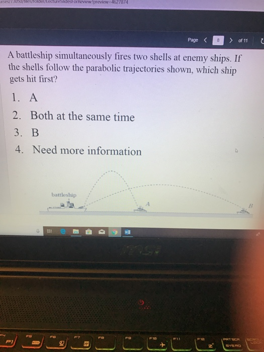 rses/ ssdyiesholdef Lectureslidesh or Review preview 4627874 Page く A battleship simultaneously fires two shells at enemy ships. If the shels fo lo t anabolie trajectories shown, which ship hit first? 2. Both at the same time 3.В 4. Need more information battleship