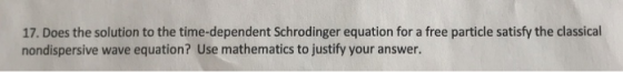 17. Does the solution to the time-dependent Schrodinger equation for a free particle satisfy the classical nondispersive wave equation? Use mathematics to justify your answer.