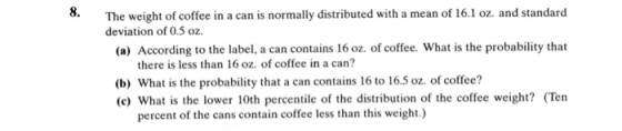 8. The weight of coffee in a can is normally distributed with a mean of 16.1 oz. and standard deviation of 0.5 oz (a) According to the label, a can contains 16 oz. of coffee. What is the probability that there is less than 16 oz. of coffee in a can? (b) What is the probability that a can contains 16 to 16.5 oz. of coffee? (c) What is the lower 10th percentile of the distribution of the coffee weight? (Ten percent of the cans contain coffee less than this weight.)