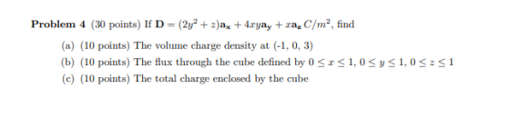Problem 4 (30 points) If D= (2y + 2)ax + 4.ryay + ra, C/m², find (a) (10 points) The volume charge density at (-1,0, 3) (b) (
