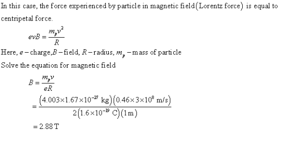 In this case, the force experienced by particle in magnetic field (Lorentz force) is equal to centripetal force. Here, e-chargeB -field, R-radius, m,-mass of parti cle Solve the equation for magnetic field B=- (4.003×1.67×10-27 kg)(0.46x 3x108 m/s) 2(1.6×10-19 C)(1m) fn = 2.88 T
