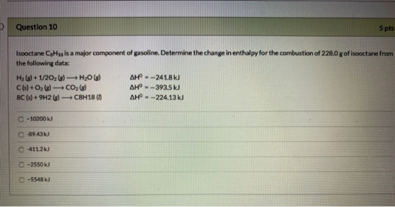 Question 10 5 pts Isooctane CH18 is a major component of gasoline. Determine the change in enthalpy for the combustion of 228