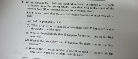 7. An urn contains four black and eight white balls. A sample of five balls is selected from the urn repeatedly, each time with replacement of the selected balls (thus restoring the urn to its original state). Let E be the event that the selected sample contains at most two white balls. (a) Find the probability of E (b) What is the expected number of selections until E happens? Name (c) What is the probability that E happens for the first time on the 10th (d) What is the probability that B happens the tenth time on the 6oth (e) What is the expected number of selections until E happens for the the random variable used. selection? selection? tenth time? Name the random variable used.
