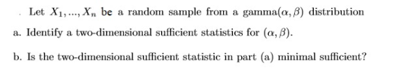 Let Xi,, X be a random sample from a gamma(a, B) distribution a. Identify a two-dimensional sufficient statistics for (α, β). b. Is the two-dimensional sufficient statistic in part (a) minimal sufficient?