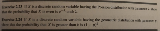 Exercise 2.23 If X is a discrete random variable having the Poisson distribution with parameter that the probability that X is even is e cosh A. Exercise 2.24 If X is a discrete random variable having the geometric distribution with parameter p. show that the probability that X is greater than k is (1 -p)k à, show