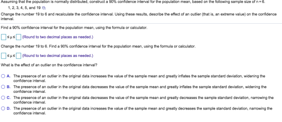 Assuming that the population is normally distributed, construct a 90% confidence interval for the population mean, based on the following sample size of n-6. 1, 2, 3, 4, 5, and 19 Change the number 19 to 6 and recalculate the confidence interval. Using these results, describe the effect of an outlier (that is, an extreme value) on the confidence interval. Find a 90% confidence interval for the population mean, using the formula or calculator. [ ] SHS (Round to two decimal places as needed.) Change the number 19 to 6, Find a 90% confidence interval for the population mean, using the formula or calculator. SHSRound to two decimal places as needed.) What is the effect of an outlier on the confidence interval? O A. O B. ° C. O D. The presence of an outlier in the original data increases the value of the sample mean and greatly inflates the sample standard deviation, widening the confidence interval. The presence of an outlier in the original data decreases the value of the sample mean and greatly inflates the sample standard deviation, widening the confidence interval. The presence of an outlier in the original data decreases the value of the sam ple mean and greatly decreases the sample standard deviation, narrowing the confidence interva The presence of an outlier in the original data increases the value of the sample mean and greatly decreases the sample standard deviation, narrowing the confidence interval.