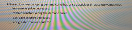 A linear downward-sloping demand curve has price elasticities (in absolute values) that increase as price decreases. remain c