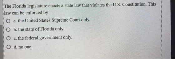 The Florida legislature enacts a state law that violates the U.S. Constitution. This law can be enforced by O a. the United S
