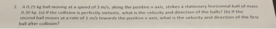 A 0.25 kg ball moving at a speed of 3 m/s, along the positive x-axis, strikes a stationary horizontal ball of mass 0.30 kg. (a) If the collision is perfectly inelastic, what is the velocity and direction of the balls? (b) If the second ball moves at a rate of 1 m/s towards the positive x-axis, what is the velocity and direction of the first 2. ball after collision?