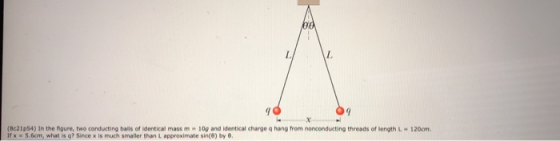 L. (Bc21p54) In the figure, two conducting bails of identical mass m 10g and identical charge q hang from nonconducting threads of length L Ir x 5.6cm, what is q? Since x is much smaller than L approximate sin(0) by 6 120cm.
