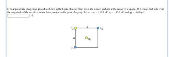 5. Four point-like charges are placed as shown in the figure, three of them are at the comers and one at the center of a square, 38.0 cm on each side. Find the magnitude of the net electrostatic force exerted on the point charge q. Let qi Q3 +16.0 μ0 q,- 30.0 μ0 and q4-46.0 μο 42 43 41