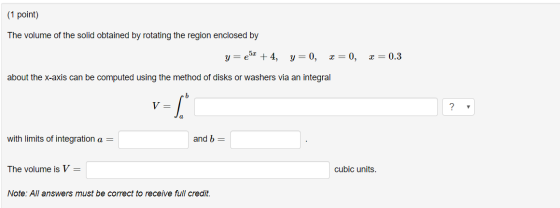 (1 point) The volume of the solid obtained by rotating the region enclosed by y=e + 4, y=0, x=0, x=0.3 about the x-axis can