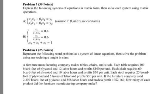 Problem 3 (30 Points) Express the following systems of equations in matrix form, then solve each system using matrix operations A) (assume a, B, and y are constants) _ai_ = 0.4 B)0.6 X1 +X2 Problem 4 (25 Points) Represent the following word problem as a system of linear equations, then solve the problem using any technique taught in class. A furniture manufacturing company makes tables, chairs, and stools. Each table requires 100 board-feet of plywood and 12 labor hours and profits S100 per unit. Each chair requires 60 board-feet of plywood and 10 labor hours and profits S50 per unit. Each stool requires 25 board feet of plywood and 5 hours of labor and profits S30 per unit. If the furniture company used 2,300 board-feet of plywood and 356 labor hours and made a profit of S2,160, how many of each product did the furniture manufacturing company make?