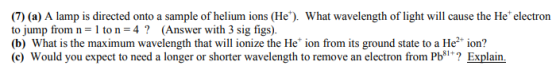 (7) (a) A lamp is directed onto a sample of helium ions (He). What wavelength of light will cause the He electron to jump from n 1 to n 4 (Answer with 3 sig figs) (b) What is the maximum wavelength that will ionize the He ion from its ground state to a He2 ion? (c) Would you expect to need a longer or shorter wavelength to remove an electron from Pb*? Explain.