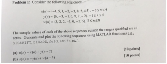 Problem 1: Consider the following sequences x(n) = {-4, 5, 1,-2,-3, 0, 2, 45),-35ns4 y(n) = {6,-3,-1, 0, 8, 7,-2).-Isn 5 n(n) = {3, 2, 2,-1, 0,-2,5), 2sns8 The sample values of each of the above sequences outside the ranges specified are all zeros. Generate and plot the following sequences using MATLAB functions (c.g SIGSHIFT, SIGADD, fold, shift, etc.): (a) u(n) = x(n) + y(n-2) (b) s(n) =-y(n) + w(n + 4) 110 points 110 points