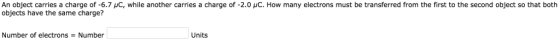 An object carries a charge of-6.7 μC, while another carries a charge of-2.0 μC. How many electrons must be transferred from the first to the second object so that both objects have the same charge? Number of electrons Number Units