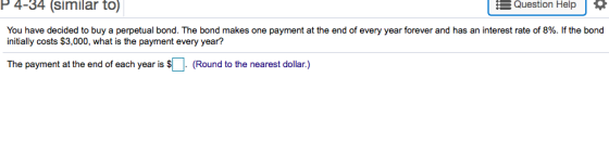 P 4-34 (similar to) Question Help You have decided to buy a perpetual bond. The bond makes one payment at the end of every year forever and has an interest rate of 8%. If the bond initially costs $3,000, what is the payment every year? The payment at the end of each year is (Round to the nearest dollar.)