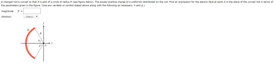 A charged rod is curved so that it is part of a circle of radius R (see figure below). The excess positive charge Q is unifor