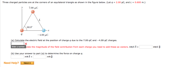 Three charged particles are at the corners of an equilateral triangle as shown in the figure below. (Let q = 2.00 με, and L = 0.600 m.) 7.00 μC 60.0 -4.00 μC (a) Calculate the electric field at the position of charge q due to the 7.00-C and-4.00-με charges. late the magnitude of the field contribution from each charge you need to add these as vectors. kN/C + Enter a number (b) Use your answer to part (a) to determine the force on charge q Need Help? Watcht