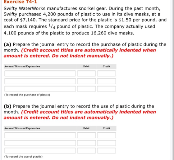 Exercise T4-1 Swifty WaterWorks manufactures snorkel gear. During the past month, Swifty purchased 4,200 pounds of plastic to use in its dive masks, at a cost of $7,140. The standard price for the plastic is $1.50 per pound, and each mask requires /4 pound of plastic. The company actually used 4,100 pounds of the plastic to produce 16,260 dive masks. (a) Prepare the journal entry to record the purchase of plastic during the month. (Credit account titles are automatically indented when amount is entered. Do not indent manually.) Account Titles and Explanation Debit Credit To record the purchase of plastic) (b) Prepare the journal entry to record the use of plastic during the month. (Credit account titles are automatically indented when amount is entered. Do not indent manually.) Account Titles and Explanation Debit Credit To record the use of plastic)