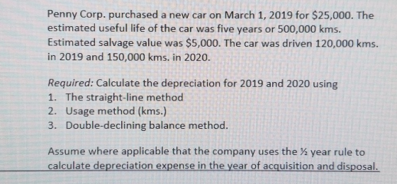 Penny Corp. purchased a new car on March 1, 2019 for $25,000. The estimated useful life of the car was five years or 500,000