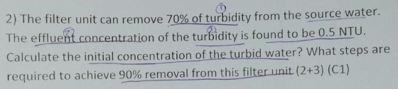 2) The filter unit can remove 70% of turbidity from the source,Water The efflueht concentration of the turbidity is found to be 0.5 NTU Calculate the initial concentration of the turbid water? What steps are required to achieve 90% removal from this filter unit (2+3) (C1)