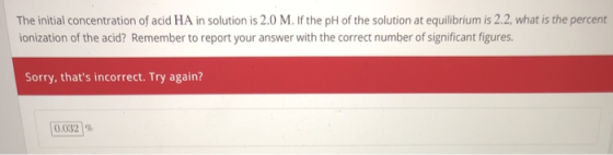 The initial concentration of acid HA in solution is 2.0 M. If the pH of the solution at equilibrium is 2.2, what is the percent ionization of the acid? Remember to report your answer with the correct number of significant figures Sorry, thats incorrect. Try again? [0.032]%