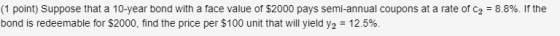 (1 point) Suppose that a 10-year bond with a face value of $2000 pays semi-annual coupons at a rate of C2 = 8.8%. If the bond