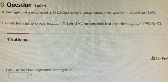 3 Question (1 point) A 296.0 g piece of granite, heated to 551.0°C in a campfire, is dropped into 1.20 L water (d - 1.00 g/ml
