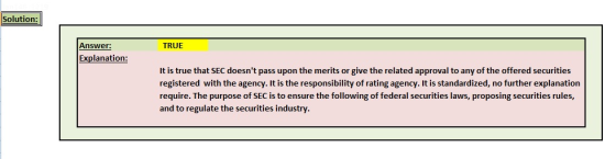 Solution: Answer: TRUE Explanation: It is true that SEC doesnt pass upon the merits or give the related approval to any of the offered securities registered with the agency. It is the responsibility of rating agency. It is standardized, no further explanation require. The purpose of SEC is to ensure the following of federal securities laws, proposing securities rules, and to regulate the securities industry