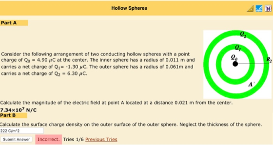 Hollow Spheres Part A Consider the following arrangement of two conducting hollow spheres with a point charge of Qo-4.90 HC at the center. The inner sphere has a radius of 0.011 m and carries a net charge of Q1- -1.30 uC. The outer sphere has a radius of 0.061m and carries a net charge of Q2 -6.30 HC Lo Calculate the magnitude of the electric field at point A located at a distance 0.021 m from the center. 7.34x107 N/C Part B Calculate the surface charge density on the outer surface of the outer sphere. Neglect the thickness of the sphere. 222 C/m*2 Submit Answer Incorrect. Tries 1/6 Previous Tries