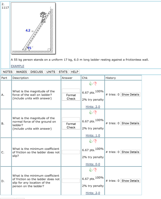 2 4.2 m A 55 kg person stands on a uniform 17 kg, 6.0 m long ladder resting against a frictionless wall EXAMPLE NOTES IMAGES DISCUSS UNITS STATS HELP Part Description Answer Chk History What is the magnitude of the force of the wall on ladder? (include units with answer) 6.67 pts. 100% 2% try penalty Hints: 2, # tries: 0 Show Details Format Check What is the magnitude of the normal force of the ground on ladder? (include units with answer) 6.67 pts. 100% 12% try penalty Hints: 1,0 # tries: 0 Show Details Format Check What is the minimum coefficient of friction so the ladder does not slip? 6.67 pts. 100% 2% try penalty Hints: 0,0 # tries: 0 Show Details What is the minimum coefficient of friction so the ladder does not slip for any location of the person on the ladder? 6.67 pts. 100% 2% try penalty Hints: 2, # tries: 0 Show Details