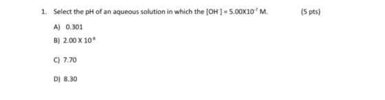 (5 pts) 1. Select the pH of an aqueous solution in which the [OH-] = 5.00X10-?M. A) 0.301 B) 2.00 X 108 C) 7.70 D) 8.30