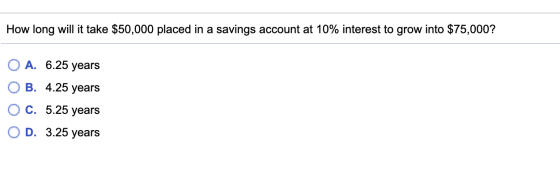 How long will it take $50,000 placed in a savings account at 10% interest to grow into $75,000? O A. 6.25 years OB. 4.25 year