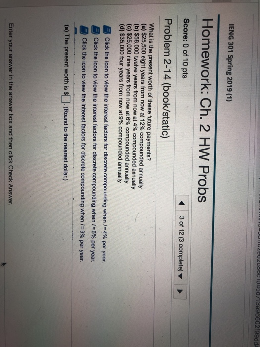CLOUnD2082088810468/13a96602f99dd IENG 301 Spring 2019 (1) Homework: Ch. 2 HW Probs Score: 0 of 10 pts Problem 2-14 (book/static) 3 of 12 (3 complete) What is the present worth of these future payments? (a) $25,500 eight years from now at 12% compounded annually (b) $58,000 twelve years from now at 4% compounded annually (c) $25,000 nine years from now at 6% compounded annually (d) $35,000 four years from now at 9% compounded annually Click the icon to view the interest factors for discrete compounding when i-4% per year. Click the icon to view the interest factors for discrete compounding when i-6% per year. Click the icon to view the interest factors for discrete compounding when i:9% per year. (a) The present worth is s (Round to the nearest dollar.) Enter your answer in the answer box and then click Check Answer