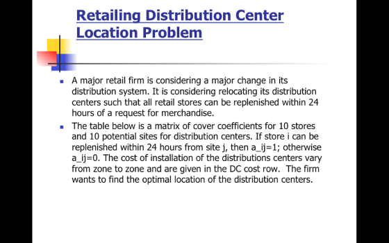 Retailing Distribution Center Location Problem A major retail firm is considering a major change in its distribution system. It is considering relocating its distribution centers such that all retail stores can be replenished within 24 hours of a request for merchandise. The table below is a matrix of cover coefficients for 10 stores and 10 potential sites for distribution centers. If store i can be replenished within 24 hours from site j, then a_ij=1; otherwise a_ij-0. The cost of installation of the distributions centers vary from zone to zone and are given in the DC cost row. The firm wants to find the optimal location of the distribution centers.