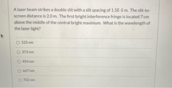 A laser beam strikes a double slit with a slit spacing of 1.5E-5 m. The slit-to- screen distance is 2.0 m. The first bright i
