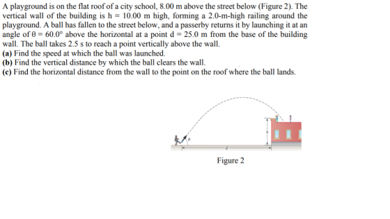A playground is on the flat roof of a city school, 8.00 m above the street below (Figure 2). The vextical wall of ihe buildin is 10.00 m hih, fming a 2.0-n h railing an playground. A ball has fallen to the street below, and a passerby returns it by launching it at an angle of 60.0° above the horizontal at a point d -25.0 m from the base of the building wall. The ball takes 2.5 s to reach a point vertically above the wall (a) Find the speed at which the ball was launched. (b) Find the vertical distance by which the ball clears the wall. (c) Find the horizontal distance from the wall to the point on the roof where the ball lands. Figure 2