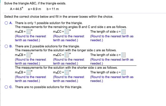 Solve the triangle ABC, if the triangle exists. A = 44.5° a = 8.9 m b= 11 m Select the correct choice below and fill in the a
