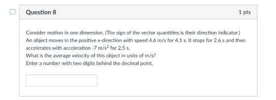 D Question 8 1 pts Consider motion in one dimension. (The sign of the vector quantities is their direction indicator.) An object moves in the positive x-direction with speed 4.6 m/s for 4.1 s. It stops for 2.6 s and then accelerates with acceleration -7 m/s2 for 2.5 s What is the average velocity of this object in units of m/s? Enter a number with two digits behind the decimal point.