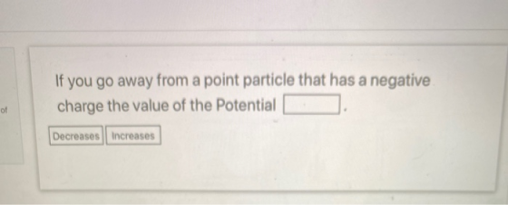 If you go away from a point particle that has a negative. charge the value of the Potential of Decreases increases