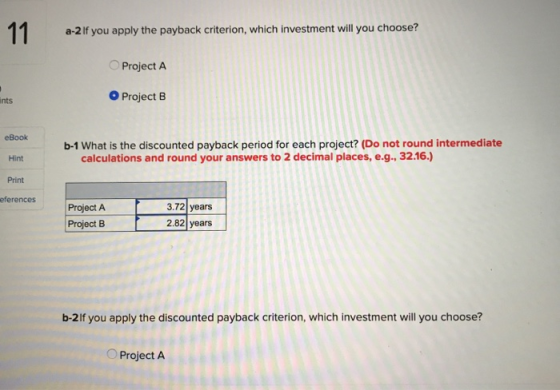 a-2 If you apply the payback criterion, which investment will you choose? Project A nts O Project B eBook b-1 What is the dis